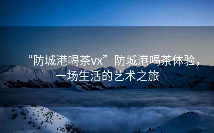 “防城港喝茶vx”防城港喝茶體驗，一場(chǎng)生活的藝術(shù)之旅