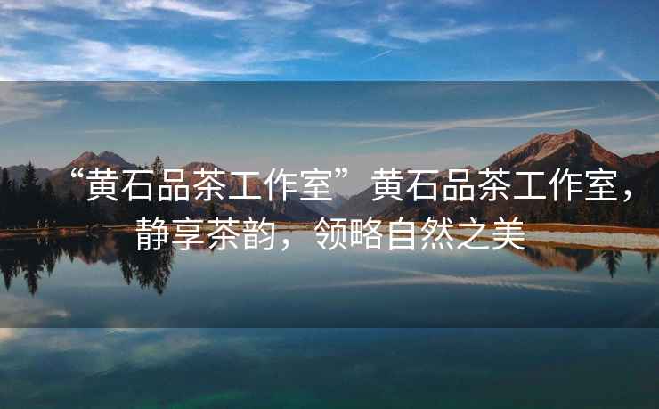 “黃石品茶工作室”黃石品茶工作室，靜享茶韻，領(lǐng)略自然之美