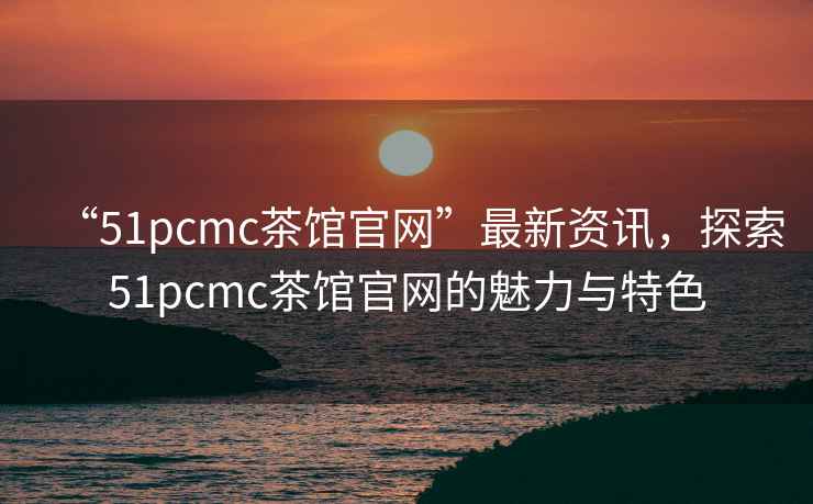 “51pcmc茶館官網(wǎng)”最新資訊，探索51pcmc茶館官網(wǎng)的魅力與特色