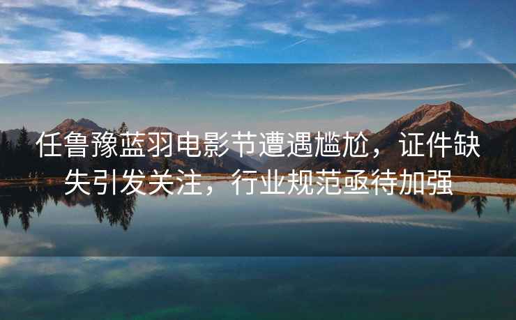 任魯豫藍羽電影節遭遇尷尬，證件缺失引發(fā)關(guān)注，行業(yè)規范亟待加強