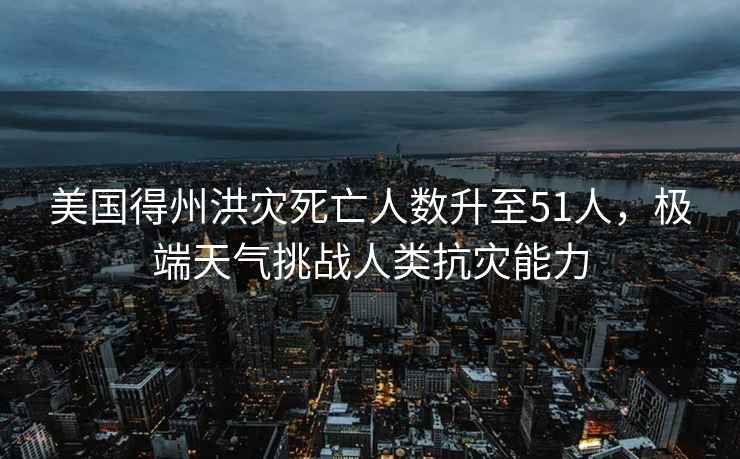 美國得州洪災死亡人數升至51人，極端天氣挑戰人類(lèi)抗災能力