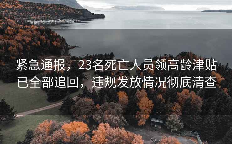 緊急通報，23名死亡人員領(lǐng)高齡津貼已全部追回，違規發(fā)放情況徹底清查