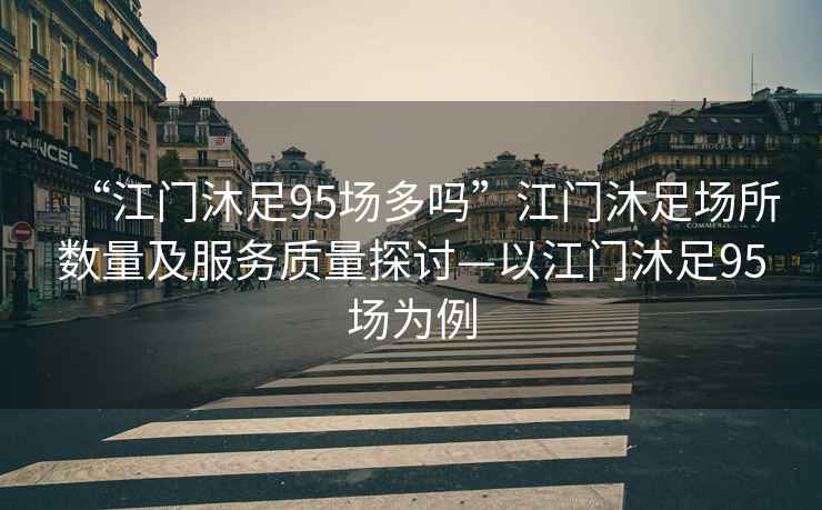 “江門(mén)沐足95場(chǎng)多嗎”江門(mén)沐足場(chǎng)所數量及服務(wù)質(zhì)量探討—以江門(mén)沐足95場(chǎng)為例
