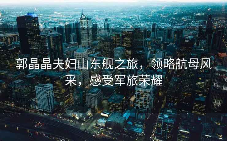 郭晶晶夫婦山東艦之旅，領(lǐng)略航母風(fēng)采，感受軍旅榮耀