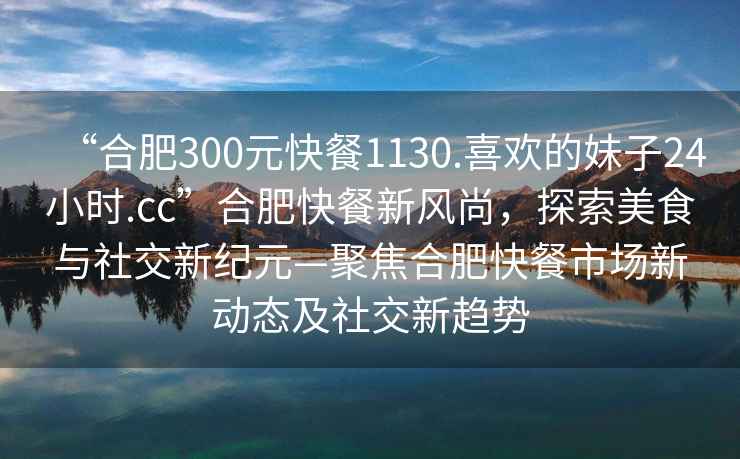“合肥300元快餐1130.喜歡的妹子24小時(shí).cc”合肥快餐新風(fēng)尚，探索美食與社交新紀元—聚焦合肥快餐市場(chǎng)新動(dòng)態(tài)及社交新趨勢
