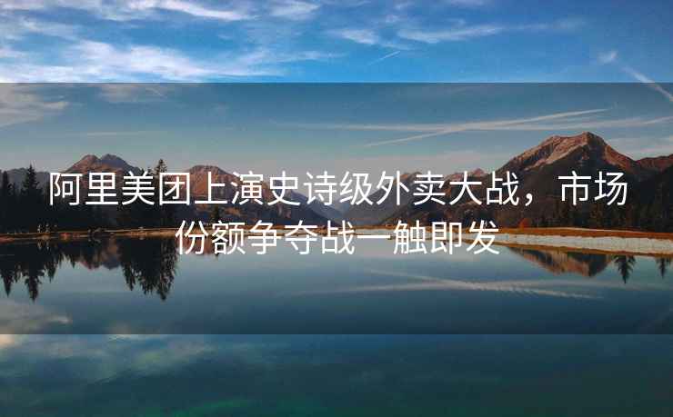 阿里美團上演史詩(shī)級外賣(mài)大戰，市場(chǎng)份額爭奪戰一觸即發(fā)