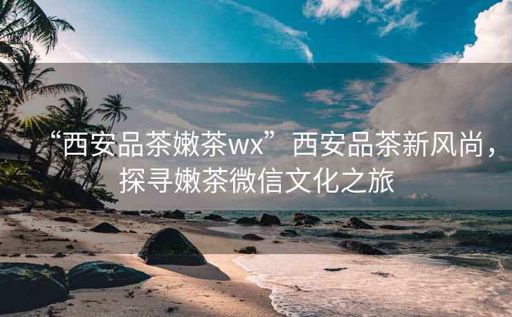 “西安品茶嫩茶wx”西安品茶新風(fēng)尚，探尋嫩茶微信文化之旅
