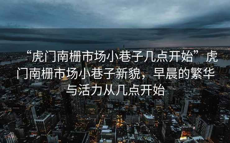 “虎門(mén)南柵市場(chǎng)小巷子幾點(diǎn)開(kāi)始”虎門(mén)南柵市場(chǎng)小巷子新貌，早晨的繁華與活力從幾點(diǎn)開(kāi)始
