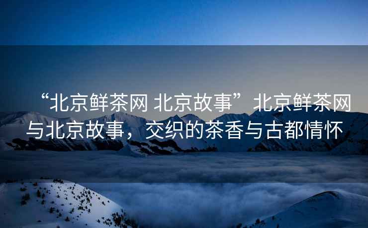 “北京鮮茶網(wǎng) 北京故事”北京鮮茶網(wǎng)與北京故事，交織的茶香與古都情懷