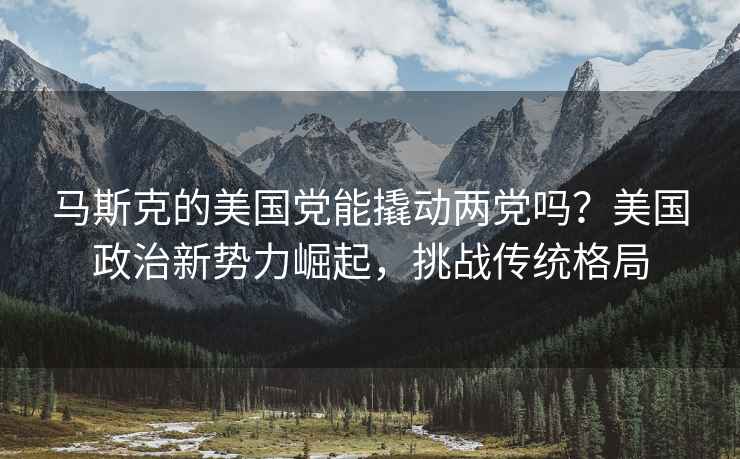 馬斯克的美國黨能撬動(dòng)兩黨嗎？美國政治新勢力崛起，挑戰傳統格局