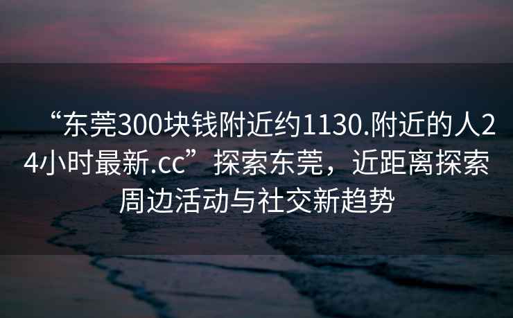 “東莞300塊錢(qián)附近約1130.附近的人24小時(shí)最新.cc”探索東莞，近距離探索周邊活動(dòng)與社交新趨勢