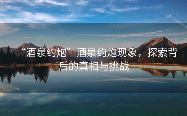 “酒泉約炮”酒泉約炮現象，探索背后的真相與挑戰