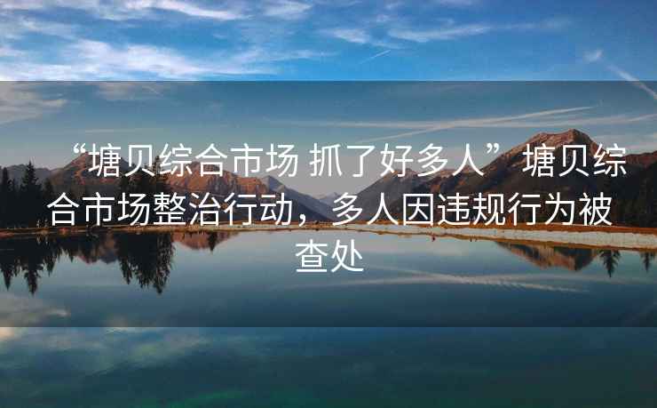 “塘貝綜合市場(chǎng) 抓了好多人”塘貝綜合市場(chǎng)整治行動(dòng)，多人因違規行為被查處