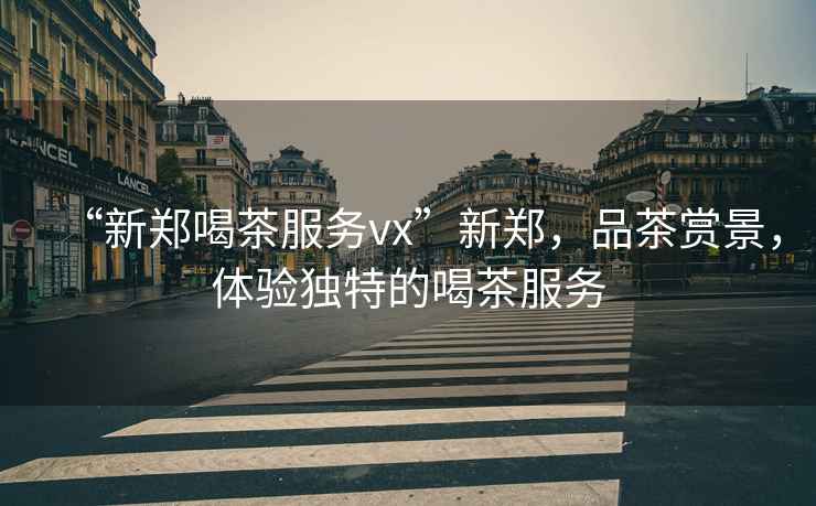 “新鄭喝茶服務(wù)vx”新鄭，品茶賞景，體驗獨特的喝茶服務(wù)