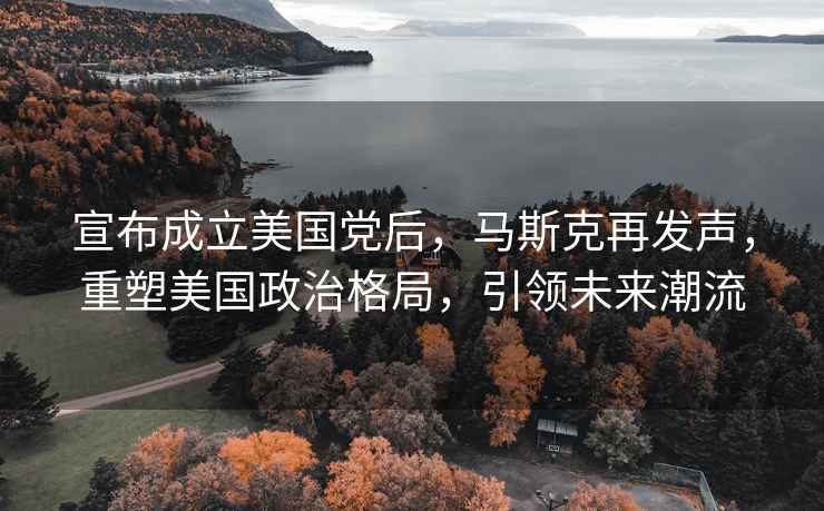 宣布成立美國黨后，馬斯克再發(fā)聲，重塑美國政治格局，引領(lǐng)未來(lái)潮流