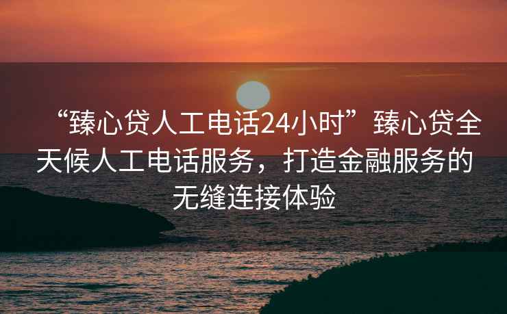 “臻心貸人工電話(huà)24小時(shí)”臻心貸全天候人工電話(huà)服務(wù)，打造金融服務(wù)的無(wú)縫連接體驗