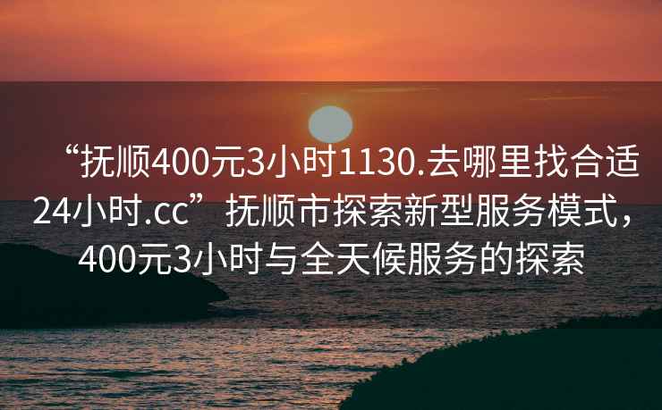 “撫順400元3小時(shí)1130.去哪里找合適24小時(shí).cc”撫順市探索新型服務(wù)模式，400元3小時(shí)與全天候服務(wù)的探索