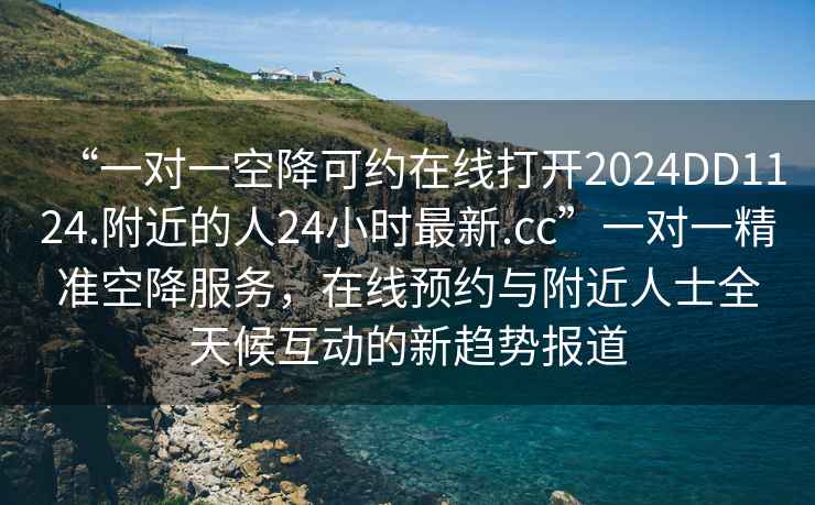 “一對一空降可約在線(xiàn)打開(kāi)2024DD1124.附近的人24小時(shí)最新.cc”一對一精準空降服務(wù)，在線(xiàn)預約與附近人士全天候互動(dòng)的新趨勢報道