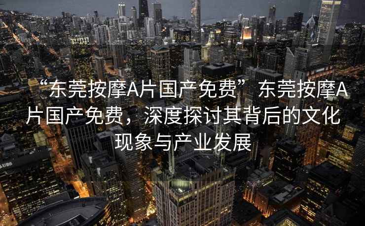 “東莞按摩A片國產(chǎn)免費”東莞按摩A片國產(chǎn)免費，深度探討其背后的文化現象與產(chǎn)業(yè)發(fā)展