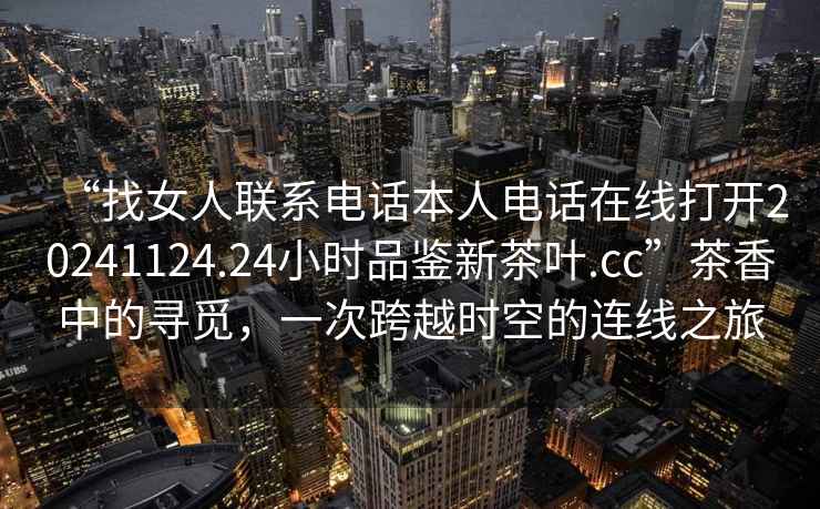 “找女人聯(lián)系電話(huà)本人電話(huà)在線(xiàn)打開(kāi)20241124.24小時(shí)品鑒新茶葉.cc”茶香中的尋覓，一次跨越時(shí)空的連線(xiàn)之旅