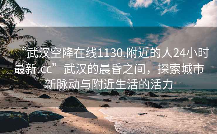 “武漢空降在線(xiàn)1130.附近的人24小時(shí)最新.cc”武漢的晨昏之間，探索城市新脈動(dòng)與附近生活的活力