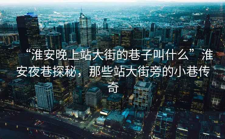 “淮安晚上站大街的巷子叫什么”淮安夜巷探秘，那些站大街旁的小巷傳奇
