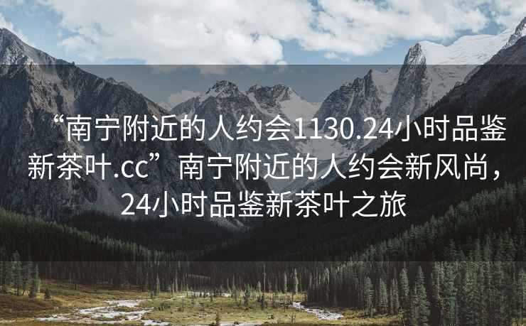“南寧附近的人約會(huì )1130.24小時(shí)品鑒新茶葉.cc”南寧附近的人約會(huì )新風(fēng)尚，24小時(shí)品鑒新茶葉之旅