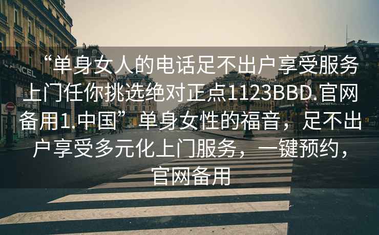 “單身女人的電話(huà)足不出戶(hù)享受服務(wù)上門(mén)任你挑選絕對正點(diǎn)1123BBD.官網(wǎng)備用1.中國”單身女性的福音，足不出戶(hù)享受多元化上門(mén)服務(wù)，一鍵預約，官網(wǎng)備用