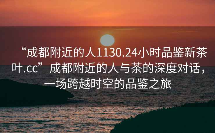 “成都附近的人1130.24小時(shí)品鑒新茶葉.cc”成都附近的人與茶的深度對話(huà)，一場(chǎng)跨越時(shí)空的品鑒之旅