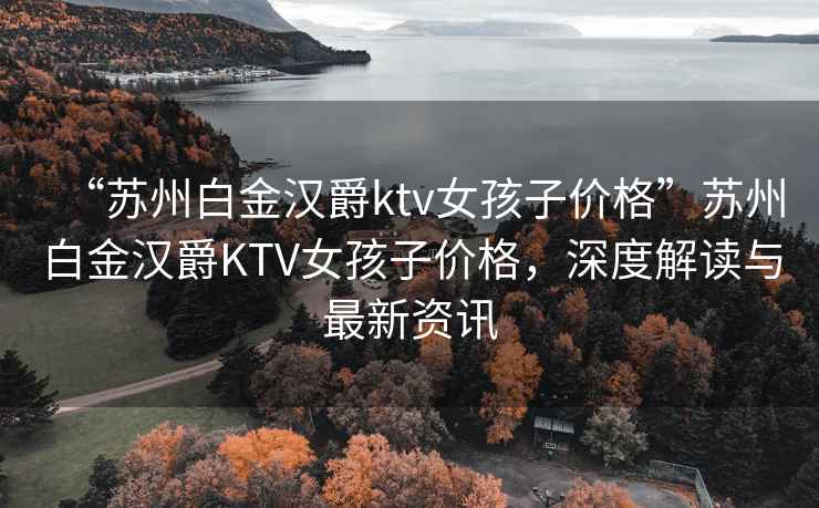 “蘇州白金漢爵ktv女孩子價(jià)格”蘇州白金漢爵KTV女孩子價(jià)格，深度解讀與最新資訊