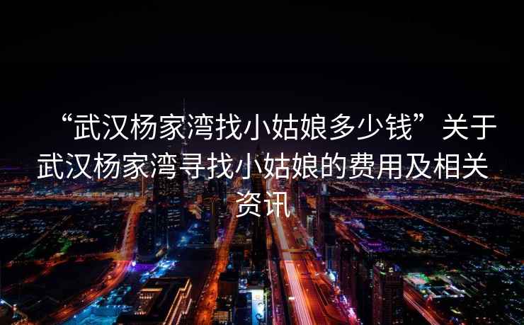 “武漢楊家灣找小姑娘多少錢(qián)”關(guān)于武漢楊家灣尋找小姑娘的費用及相關(guān)資訊