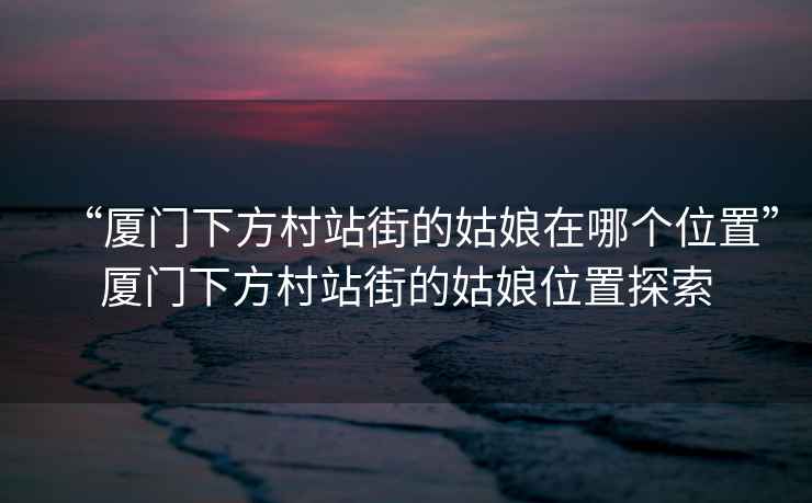 “廈門(mén)下方村站街的姑娘在哪個(gè)位置”廈門(mén)下方村站街的姑娘位置探索