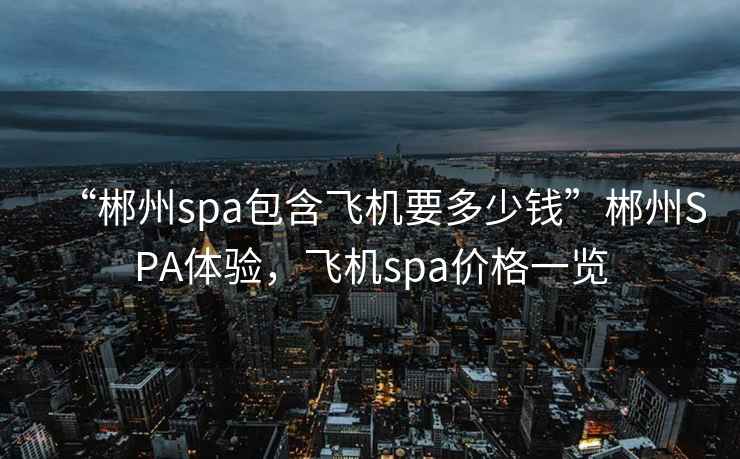 “郴州spa包含飛機要多少錢(qián)”郴州SPA體驗，飛機spa價(jià)格一覽
