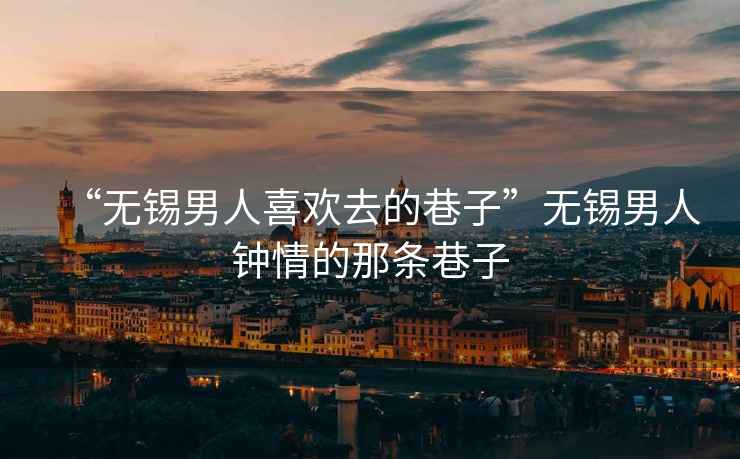 “無(wú)錫男人喜歡去的巷子”無(wú)錫男人鐘情的那條巷子