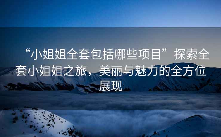 “小姐姐全套包括哪些項目”探索全套小姐姐之旅，美麗與魅力的全方位展現