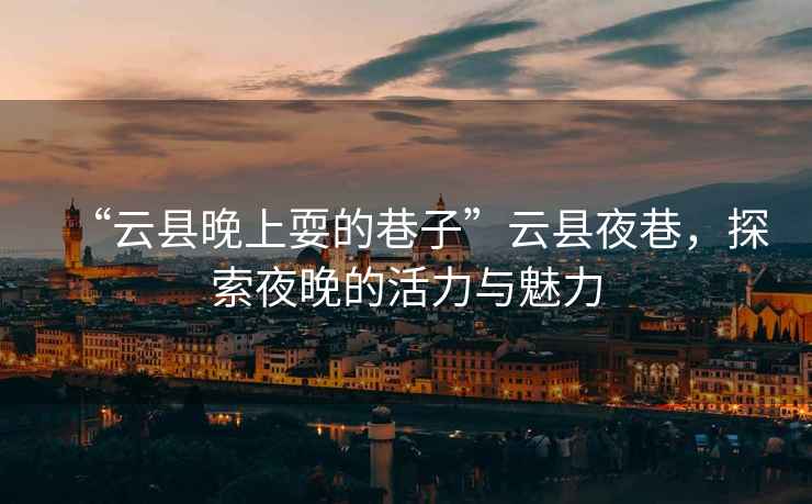 “云縣晚上耍的巷子”云縣夜巷，探索夜晚的活力與魅力