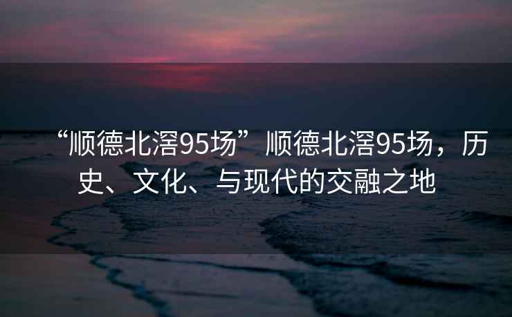 “順德北滘95場(chǎng)”順德北滘95場(chǎng)，歷史、文化、與現代的交融之地