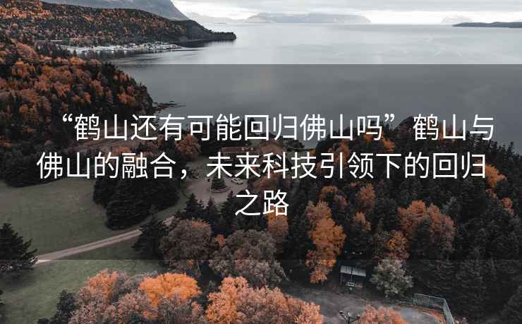 “鶴山還有可能回歸佛山嗎”鶴山與佛山的融合，未來(lái)科技引領(lǐng)下的回歸之路