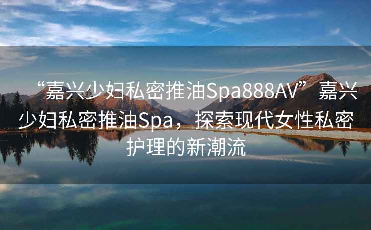 “嘉興少婦私密推油Spa888AV”嘉興少婦私密推油Spa，探索現代女性私密護理的新潮流