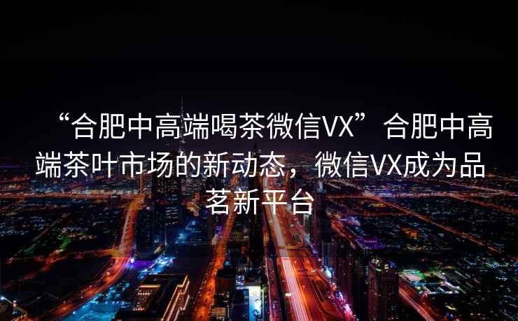 “合肥中高端喝茶微信VX”合肥中高端茶葉市場(chǎng)的新動(dòng)態(tài)，微信VX成為品茗新平臺