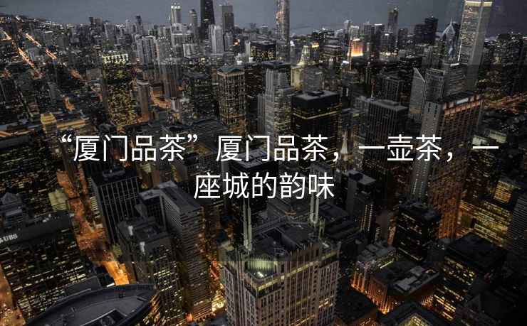 “廈門(mén)品茶”廈門(mén)品茶，一壺茶，一座城的韻味