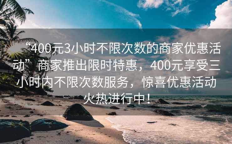 “400元3小時(shí)不限次數的商家優(yōu)惠活動(dòng)”商家推出限時(shí)特惠，400元享受三小時(shí)內不限次數服務(wù)，驚喜優(yōu)惠活動(dòng)火熱進(jìn)行中！