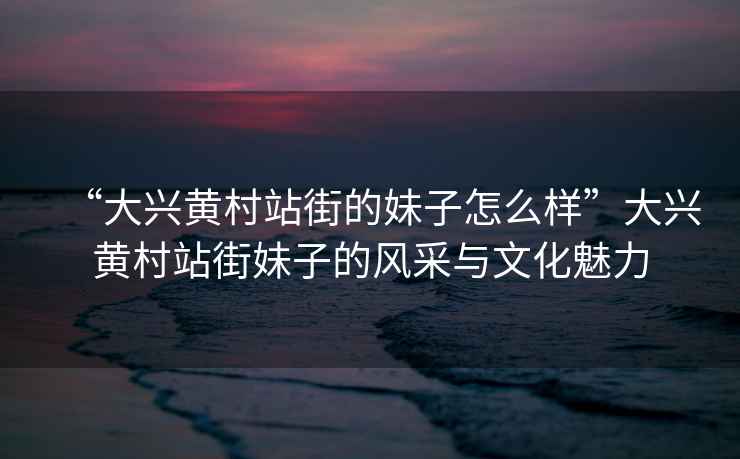 “大興黃村站街的妹子怎么樣”大興黃村站街妹子的風(fēng)采與文化魅力