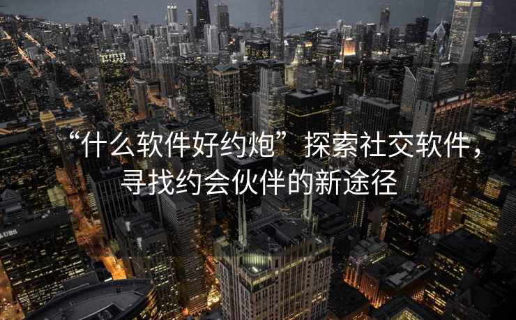 “什么軟件好約炮”探索社交軟件，尋找約會(huì )伙伴的新途徑