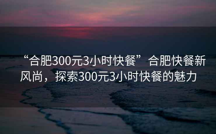 “合肥300元3小時(shí)快餐”合肥快餐新風(fēng)尚，探索300元3小時(shí)快餐的魅力