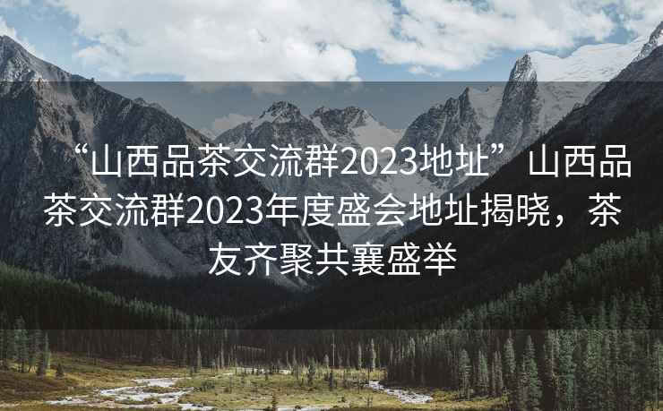 “山西品茶交流群2023地址”山西品茶交流群2023年度盛會(huì )地址揭曉，茶友齊聚共襄盛舉