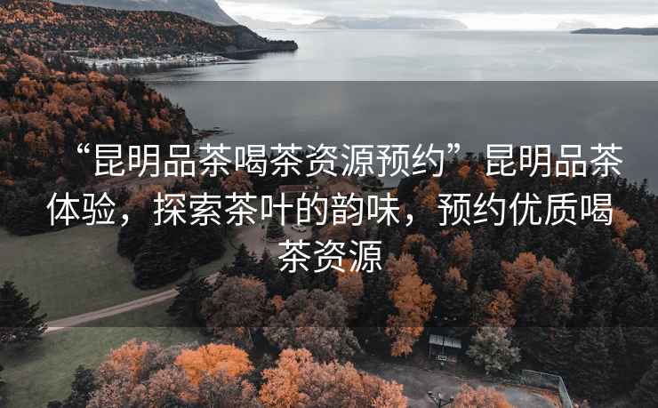 “昆明品茶喝茶資源預約”昆明品茶體驗，探索茶葉的韻味，預約優(yōu)質(zhì)喝茶資源
