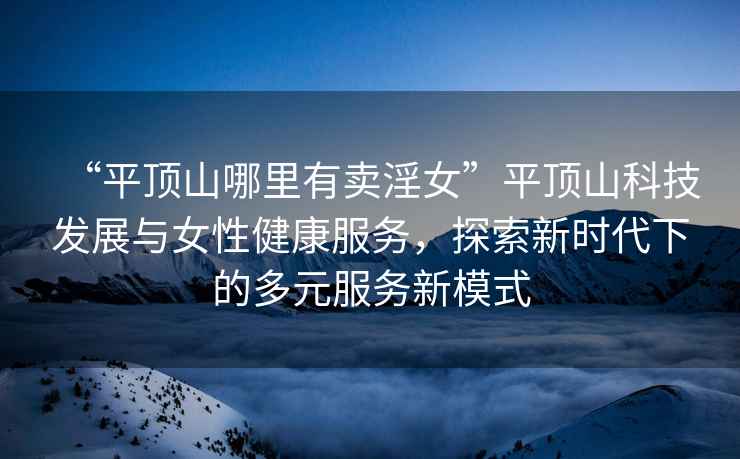 “平頂山哪里有賣(mài)淫女”平頂山科技發(fā)展與女性健康服務(wù)，探索新時(shí)代下的多元服務(wù)新模式