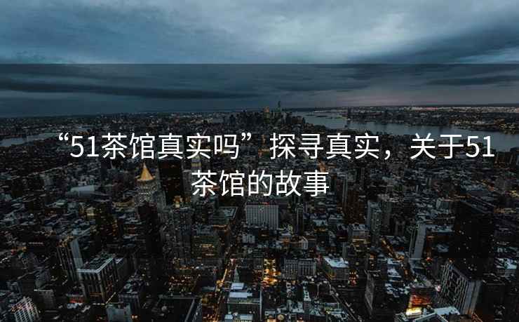 “51茶館真實(shí)嗎”探尋真實(shí)，關(guān)于51茶館的故事