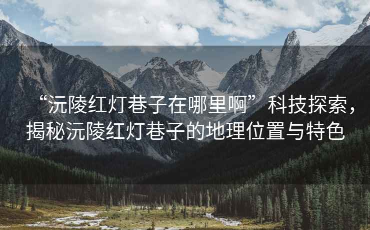 “沅陵紅燈巷子在哪里啊”科技探索，揭秘沅陵紅燈巷子的地理位置與特色